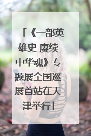《一部英雄史 赓续中华魂》专题展全国巡展首站在天津举行