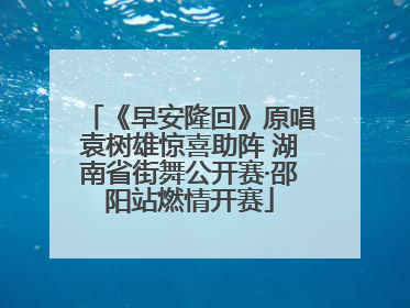 《早安隆回》原唱袁树雄惊喜助阵 湖南省街舞公开赛·邵阳站燃情开赛