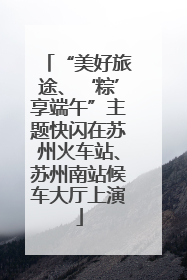 “美好旅途、‘粽’享端午”主题快闪在苏州火车站、苏州南站候车大厅上演