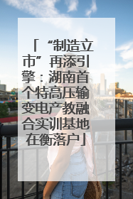 “制造立市”再添引擎：湖南首个特高压输变电产教融合实训基地在衡落户