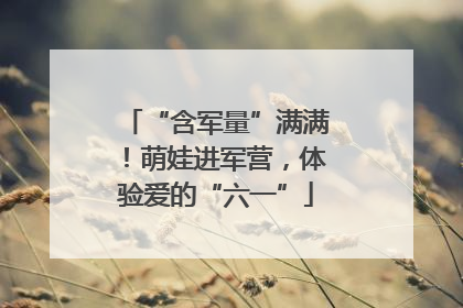 “含军量”满满！萌娃进军营，体验爱的“六一”