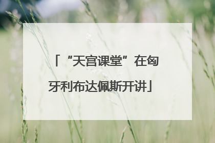 “天宫课堂”在匈牙利布达佩斯开讲