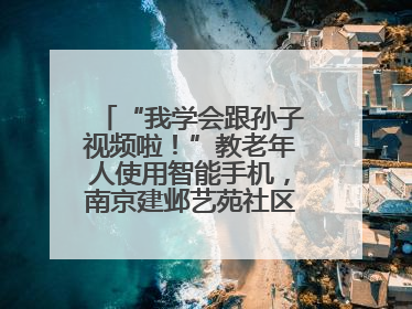 “我学会跟孙子视频啦！”教老年人使用智能手机，南京建邺艺苑社区智能手机课堂圆满落幕