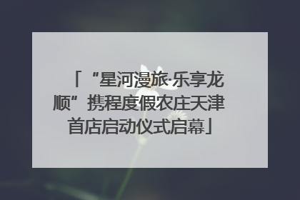 “星河漫旅·乐享龙顺”携程度假农庄天津首店启动仪式启幕