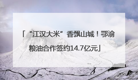 “江汉大米”香飘山城！鄂渝粮油合作签约14.7亿元
