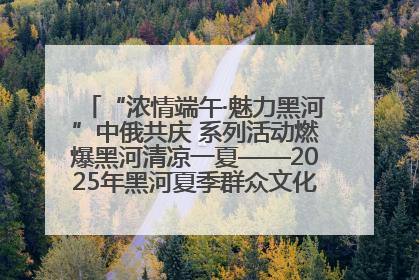“浓情端午·魅力黑河”中俄共庆 系列活动燃爆黑河清凉一夏——2025年黑河夏季群众文化活动启幕 多元文化赋能边境文旅新高地