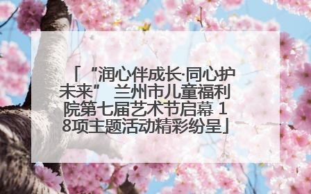 “润心伴成长·同心护未来” 兰州市儿童福利院第七届艺术节启幕 18项主题活动精彩纷呈