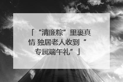 “清廉粽”里裹真情 独居老人收到“专属端午礼”