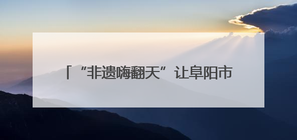 “非遗嗨翻天”让阜阳市民沉浸式体验非遗文化