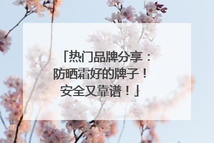 热门品牌分享：防晒霜好的牌子！安全又靠谱！