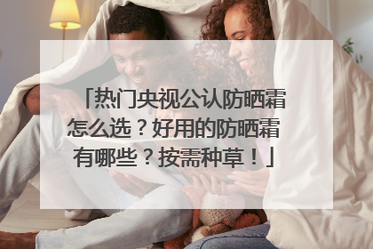 热门央视公认防晒霜怎么选？好用的防晒霜有哪些？按需种草！