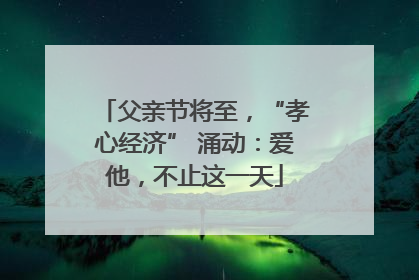 父亲节将至，“孝心经济” 涌动：爱他，不止这一天