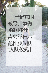 牢记党的教导、争做强国少年！青岛举行示范性少先队入队仪式