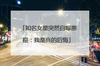知名女星突然自曝患癌：我是真的后悔