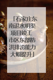 石家庄东南退水明渠项目竣工 市区东部防洪排涝能力大幅提升