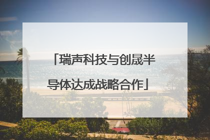 瑞声科技与创晟半导体达成战略合作
