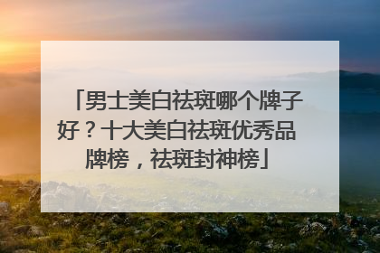 男士美白祛斑哪个牌子好？十大美白祛斑优秀品牌榜，祛斑封神榜
