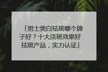男士美白祛斑哪个牌子好？十大淡斑效果好祛斑产品，实力认证