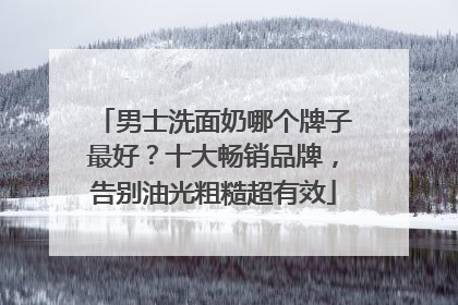 男士洗面奶哪个牌子最好？十大畅销品牌，告别油光粗糙超有效