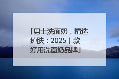 男士洗面奶，精选护肤：2025十款好用洗面奶品牌