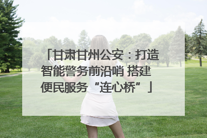 甘肃甘州公安：打造智能警务前沿哨 搭建便民服务“连心桥”