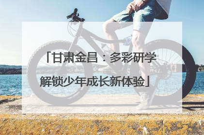 甘肃金昌：多彩研学解锁少年成长新体验