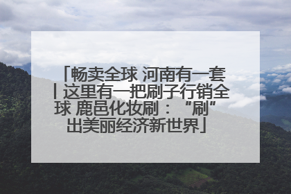 畅卖全球 河南有一套丨这里有一把刷子行销全球 鹿邑化妆刷：“刷”出美丽经济新世界