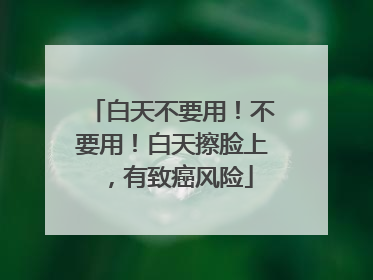 白天不要用！不要用！白天擦脸上，有致癌风险
