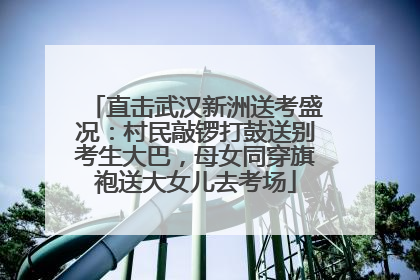 直击武汉新洲送考盛况：村民敲锣打鼓送别考生大巴，母女同穿旗袍送大女儿去考场