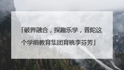 破界融合，探趣乐学，普陀这个学前教育集团育桃李芬芳
