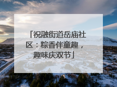 祝融街道岳庙社区：粽香伴童趣，趣味庆双节