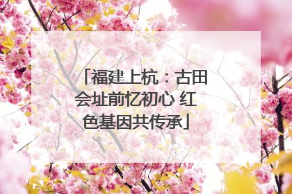 福建上杭：古田会址前忆初心 红色基因共传承
