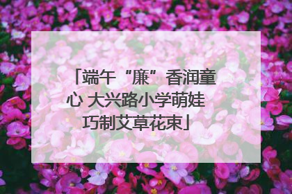 端午“廉”香润童心 大兴路小学萌娃巧制艾草花束