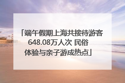 端午假期上海共接待游客648.08万人次 民俗体验与亲子游成热点