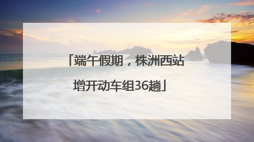 端午假期，株洲西站增开动车组36趟
