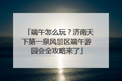 端午怎么玩？济南天下第一泉风景区端午游园会全攻略来了