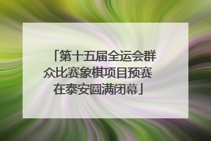 第十五届全运会群众比赛象棋项目预赛在泰安圆满闭幕