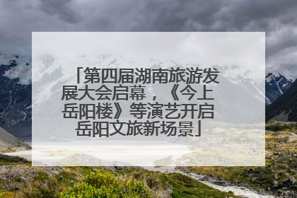 第四届湖南旅游发展大会启幕，《今上岳阳楼》等演艺开启岳阳文旅新场景
