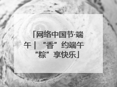 网络中国节·端午｜“香”约端午 “粽”享快乐
