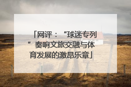 网评：“球迷专列”奏响文旅交融与体育发展的激昂乐章