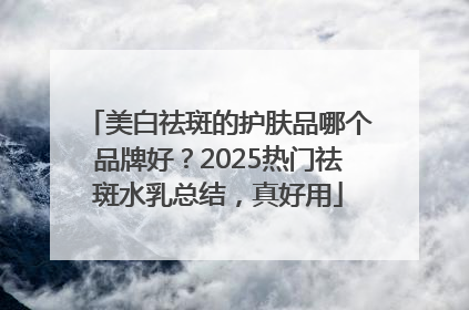 美白祛斑的护肤品哪个品牌好？2025热门祛斑水乳总结，真好用