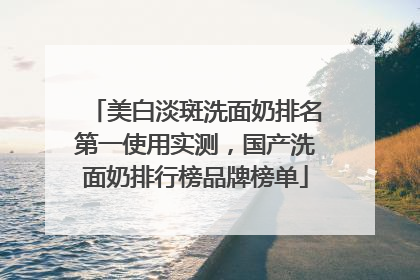 美白淡斑洗面奶排名第一使用实测，国产洗面奶排行榜品牌榜单