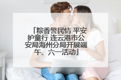 粽香警民情 平安护童行 连云港市公安局海州分局开展端午、六一活动