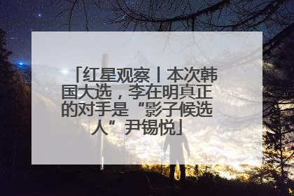 红星观察丨本次韩国大选，李在明真正的对手是“影子候选人”尹锡悦