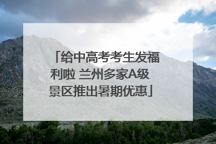 给中高考考生发福利啦 兰州多家A级景区推出暑期优惠