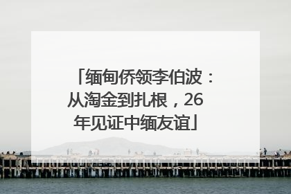 缅甸侨领李伯波：从淘金到扎根，26年见证中缅友谊