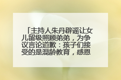主持人朱丹辟谣让女儿留级照顾弟弟，为争议言论道歉：孩子们接受的是混龄教育，感恩每一条批评