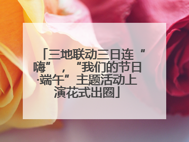 三地联动三日连“嗨”，“我们的节日·端午”主题活动上演花式出圈