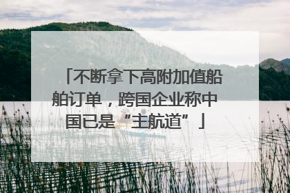 不断拿下高附加值船舶订单，跨国企业称中国已是“主航道”