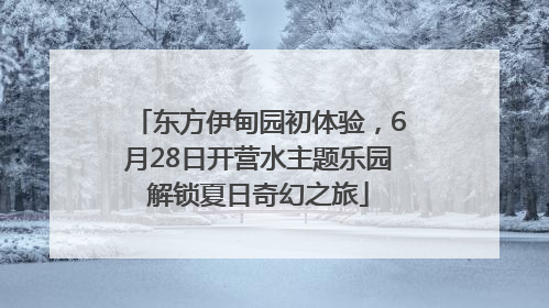 东方伊甸园初体验，6月28日开营水主题乐园解锁夏日奇幻之旅